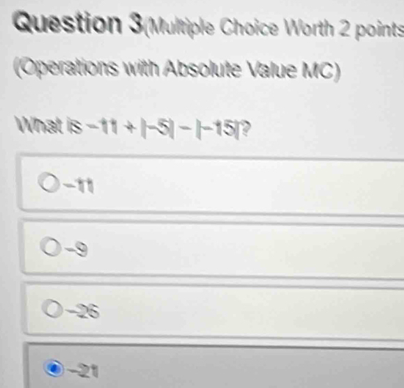 Question 3(Multiple Choice Worth 2 points
(Operations with Absolute Value MC)
What |s-11+|-5|-|-15|
-11
-26
-21