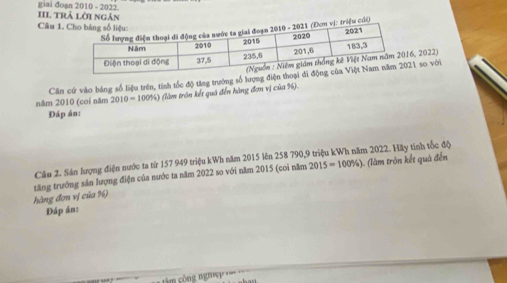 giai đoạn 2010 - 2022. 
III trả lời ngân 
Câu 1. 
cáải) 
6, 2022) 
Căn cứ vào bảng số liệu trên, tính tốc độ tăng trưởng số lượng điện 21 so với 
năm 2010 (coi năm 2010=100% ) (làm tròn kết quả đến hàng đơn vị của %). 
Đáp án: 
Câu 2. Sản lượng điện nước ta từ 157 949 triệu kWh năm 2015 lên 258 790, 9 triệu kWh năm 2022. Hãy tính tốc độ 
hàng đơn vị của %) tăng trưởng sản lượng điện của nước ta năm 2022 so với năm 2015 (coi năm 2015=100% )
). (làm tròn kết quả đến 
Đáp án: 
â m công nghiệp ''