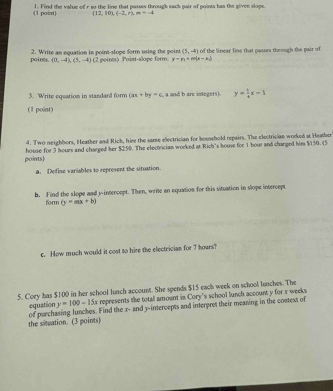 Find the value of r so the line that passes through each pair of points has the given slope. 
(1 point) (12,10), (-2,r), m=-4
2. Write an equation in point-slope form using the point (5,-4) of the linear line that passes through the pair of 
points. (0,-4), (5,-4) (2 points) Point-slope form: y-y_1=m(x-x_1)
3. Write equation in standard form (ax+by=c , a and b are integers). y= 1/4 x-1
(1 point) 
4. Two neighbors, Heather and Rich, hire the same electrician for household repairs. The electrician worked at Heather 
house for 3 hours and charged her $250. The electrician worked at Rich’s house for 1 hour and charged him $150. (5 
points) 
a. Define variables to represent the situation. 
b. Find the slope and y-intercept. Then, write an equation for this situation in slope intercept 
form (y=mx+b)
c. How much would it cost to hire the electrician for 7 hours? 
5. Cory has $100 in her school lunch account. She spends $15 each week on school lunches. The 
equation y=100-15x represents the total amount in Cory's school lunch account y for x weeks
of purchasing lunches. Find the x - and y-intercepts and interpret their meaning in the context of 
the situation. (3 points)