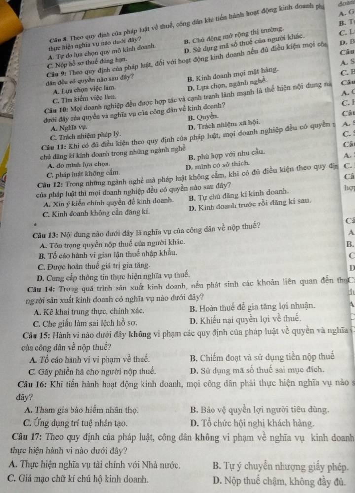 A. G
Câu 8. Theo quy định của pháp luật về thuế, công dân khi tiến hành hoạt động kinh doanh pá doan
A. Tự do lựa chọn quy mô kinh doanh. B. Chủ động mở rộng thị trường. B. T
D. Sử dụng mã số thuế của người khác. C. L
thực hiện nghĩa vụ nào dưới đây?
C. Nộp hồ sơ thuế đúng hạn. D. B
Câu 9: Theo quy định của pháp luật, đối với hoạt động kinh doanh nếu đủ điều kiện mọi của Câu
dân đều có quyền nào sau đây? A. S
B. Kinh doanh mọi mặt hàng.
C. B
A. Lựa chọn việc làm.
D. Lựa chọn, ngành nghề.
Câu 10: Mọi doanh nghiệp đều được hợp tác và cạnh tranh lành mạnh là thể hiện nội dung nà Câu
C. Tìm kiểm việc làm.
C. l
đưới đây của quyền và nghĩa vụ của công dân về kinh doanh? A. (
B. Quyền.
Câ
A. Nghĩa vụ.
C. Trách nhiệm pháp lý. D. Trách nhiệm xã hội.
C. 
Câu 11: Khi có đủ điều kiện theo quy định của pháp luật, mọi doanh nghiệp đều có quyền A. S
chủ đăng kí kinh doanh trong những ngành nghề
Câ
A. do mình lựa chọn. B. phù hợp với nhu cầu.
A.
C. pháp luật không cấm. D. mình có sở thích.
Câu 12: Trong những ngành nghề mà pháp luật không cấm, khi có đủ điều kiện theo quy đị C.
Câ
của pháp luật thì mọi doanh nghiệp đều có quyền nào sau đây?
A. Xin ý kiến chính quyền đề kinh doanh. B. Tự chủ đăng kí kinh doanh. hợ
C. Kinh doanh không cần đăng kí. D. Kinh doanh trước rồi đăng kí sau.
C
Câu 13: Nội dung nào dưới đây là nghĩa vụ của công dân về nộp thuế?
A.
A. Tôn trọng quyền nộp thuế của người khác.
B.
B. Tố cáo hành vi gian lận thuế nhập khẩu.
C
C. Được hoàn thuế giá trị gia tăng.
D
D. Cung cấp thông tin thực hiện nghĩa vụ thuế.
Câu 14: Trong quá trình sản xuất kinh doanh, nếu phát sinh các khoản liên quan đến th Cá
i
người sản xuất kinh doanh có nghĩa vụ nào dưới đây?
A. Kê khai trung thực, chính xác. B. Hoàn thuế đề gia tăng lợi nhuận. 4
C. Che giấu làm sai lệch hồ sơ. D. Khiếu nại quyền lợi về thuế. a
Câu 15: Hành vi nào dưới đây không vi phạm các quy định của pháp luật về quyền và nghĩa C
của công dân về nộp thuế?
A. Tố cáo hành vi vi phạm về thuế. B. Chiếm đoạt và sử dụng tiền nộp thuế
C. Gây phiền hà cho người nộp thuế. D. Sử dụng mã số thuế sai mục đích.
Câu 16: Khi tiến hành hoạt động kinh doanh, mọi công dân phải thực hiện nghĩa vụ nào sĩ
đây?
A. Tham gia bào hiểm nhân thọ. B. Bảo vệ quyền lợi người tiêu dùng.
C. Ứng dụng trí tuệ nhân tạo. D. Tổ chức hội nghị khách hàng.
Câu 17: Theo quy định của pháp luật, công dân không vi phạm về nghĩa vụ kinh doanh
thực hiện hành vi nào dưới đây?
A. Thực hiện nghĩa vụ tài chính với Nhà nước. B. Tự ý chuyển nhượng giấy phép.
C. Giả mạo chữ kí chủ hộ kinh doanh. D. Nộp thuế chậm, không đầy đủ.