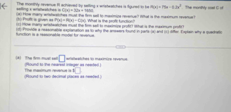 The monthly revenue R achieved by selling x wristwatches is figured to be R(x)=75x-0.2x^2. The monthly cost C of 
selling x wristwatches is C(x)=32x+1650. 
(a) How many wristwatches must the firm sell to maximize revenue? What is the maximum revenue? 
(b) Profit is given as P(x)=R(x)-C(x). What is the profit function? 
(c) How many wristwatches must the firm sell to maximize profit? What is the maximum profit? 
(d) Provide a reasonable explanation as to why the answers found in parts (a) and (c) differ. Explain why a quadratic 
function is a reasonable model for revenue. 
(a) The firm must sell □ wristwatches to maximize revenue. 
(Round to the nearest integer as needed.) 
The maximum revenue is $□. 
(Round to two decimal places as needed.)