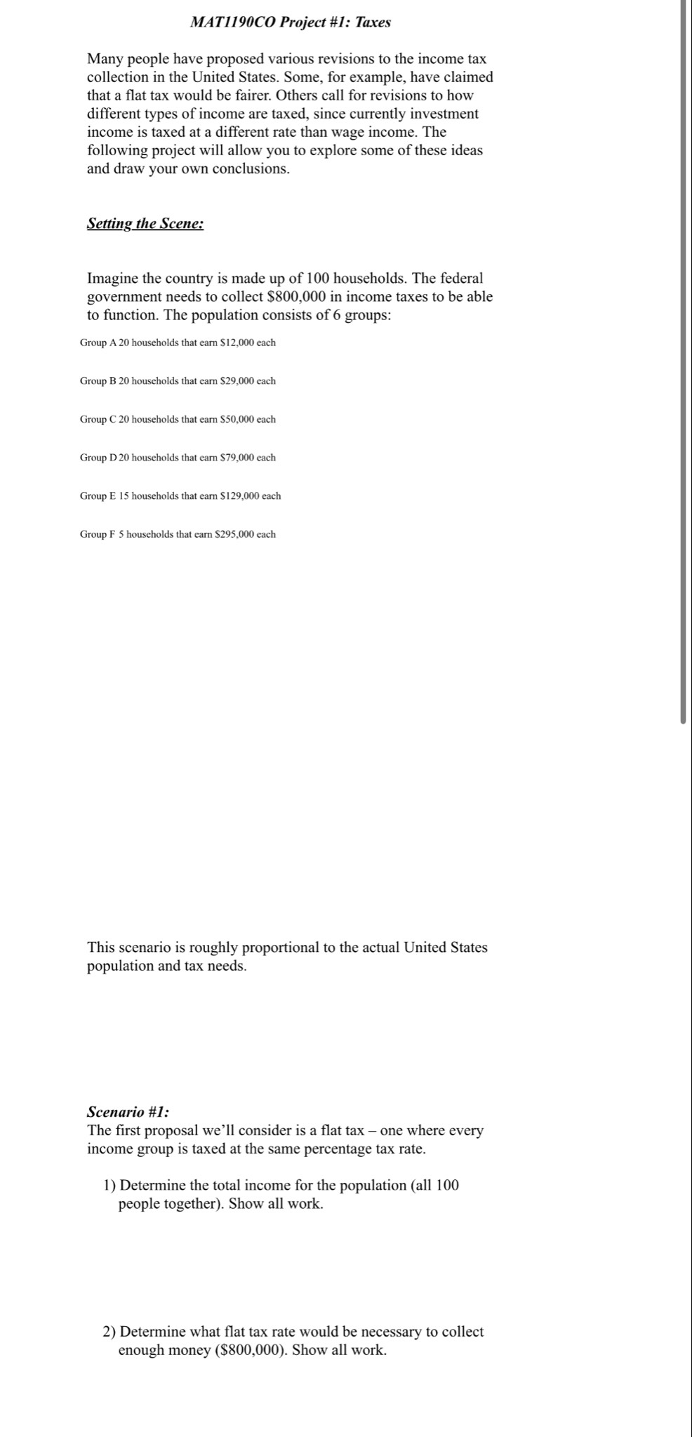MAT1190CO Project #1: Taxes
Many people have proposed various revisions to the income tax
collection in the United States. Some, for example, have claimed
that a flat tax would be fairer. Others call for revisions to how
different types of income are taxed, since currently investment
income is taxed at a different rate than wage income. The
following project will allow you to explore some of these ideas
and draw your own conclusions.
Setting the Scene:
Imagine the country is made up of 100 households. The federal
government needs to collect $800,000 in income taxes to be able
to function. The population consists of 6 groups:
Group A 20 households that earn $12,000 each
Group B 20 households that earn $29,000 each
Group C 20 households that earn $50,000 each
Group D 20 households that earn $79,000 each
Group E 15 households that earn $129,000 each
This scenario is roughly proportional to the actual United States
population and tax needs.
Scenario #1:
The first proposal we’ll consider is a flat tax - one where every
income group is taxed at the same percentage tax rate.
1) Determine the total income for the population (all 100
people together). Show all work.
2) Determine what flat tax rate would be necessary to collect
enough money ($800,000). Show all work.