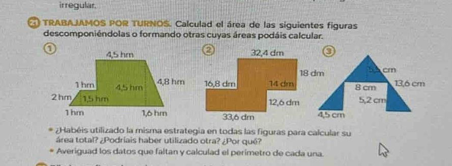 irregular. 
TRABAJAMOS POR TURNOS. Calculad el área de las siguientes figuras 
descomponiéndolas o formando otras cuyas áreas podáis calcular. 
S cm
8 cm 13,6 cm
5,2 cm
4,5 cm
¿Habéis utilizado la misma estrategia en todas las figuras para calcular su 
área total? ¿Podríais haber utilizado otra? ¿Por qué? 
Averiguad los datos que faltan y calculad el perimetro de cada una.