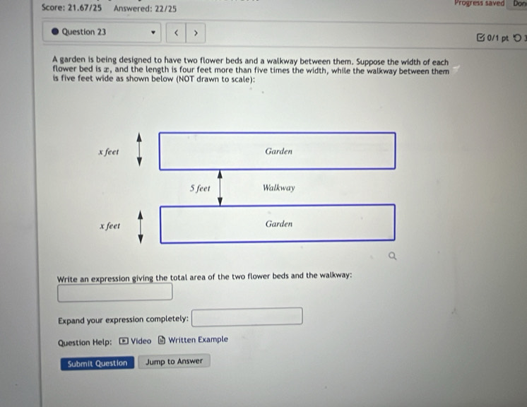 Score: 21.67/25 Answered: 22/25 Progress saved Don 
Question 23 four feet more than five times the width, while the walkway between them 
is five feet wide as shown below (NOT drawn to scale): 
Write an expression giving the total area of the two flower beds and the walkway: 
_  
Expand your expression completely: □ 
Question Help: Video Written Example 
Submit Question Jump to Answer