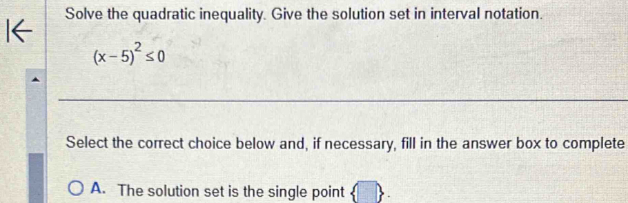 Solve the quadratic inequality. Give the solution set in interval notation.
(x-5)^2≤ 0
_ 
Select the correct choice below and, if necessary, fill in the answer box to complete 
A. The solution set is the single point |