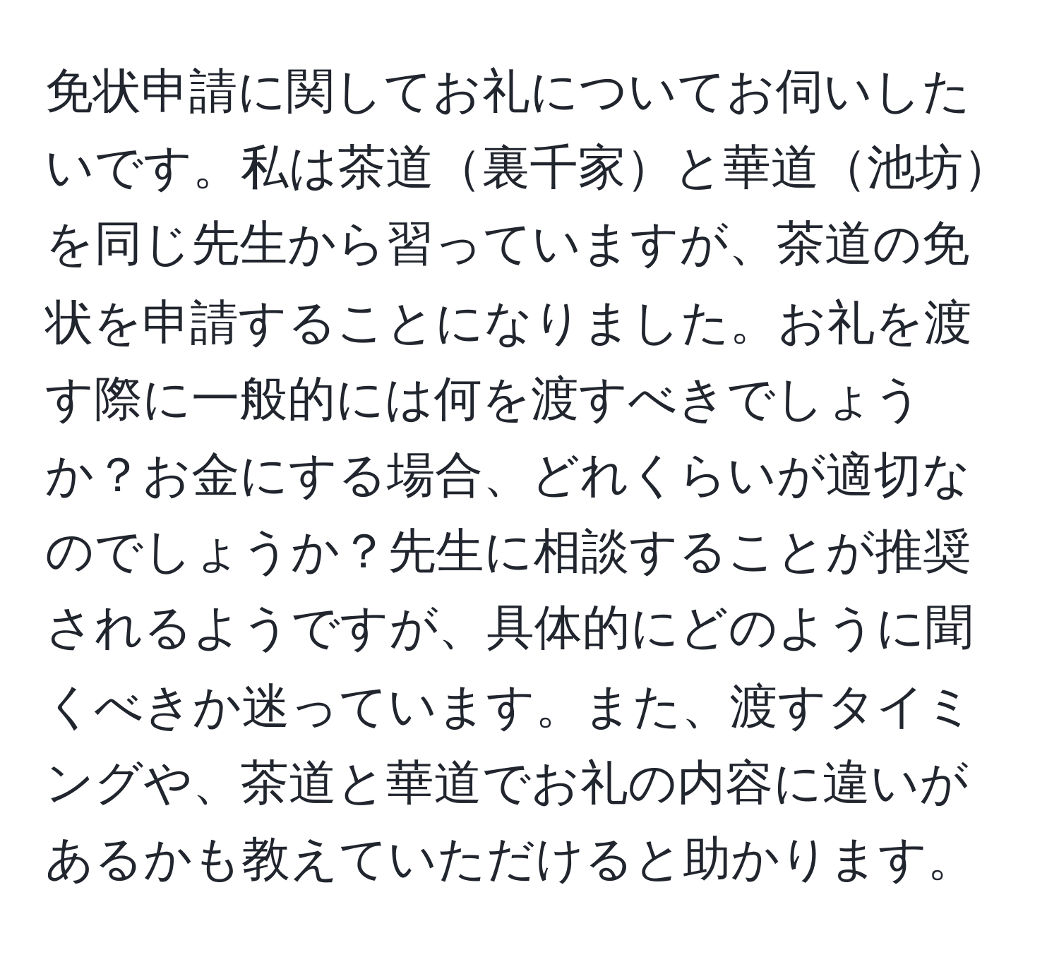 免状申請に関してお礼についてお伺いしたいです。私は茶道裏千家と華道池坊を同じ先生から習っていますが、茶道の免状を申請することになりました。お礼を渡す際に一般的には何を渡すべきでしょうか？お金にする場合、どれくらいが適切なのでしょうか？先生に相談することが推奨されるようですが、具体的にどのように聞くべきか迷っています。また、渡すタイミングや、茶道と華道でお礼の内容に違いがあるかも教えていただけると助かります。