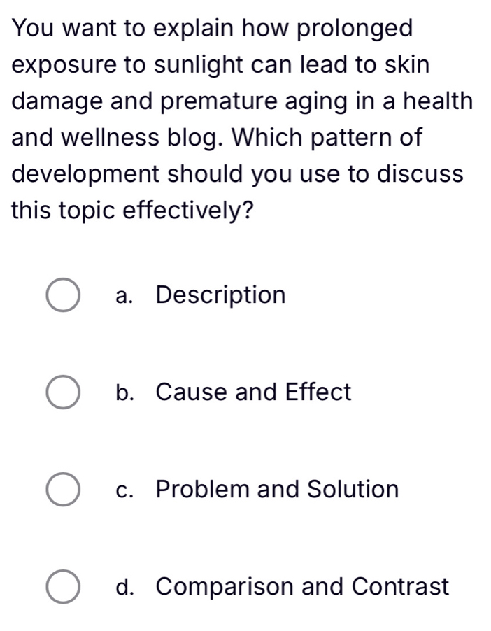 You want to explain how prolonged
exposure to sunlight can lead to skin
damage and premature aging in a health
and wellness blog. Which pattern of
development should you use to discuss
this topic effectively?
a. Description
b. Cause and Effect
c. Problem and Solution
d. Comparison and Contrast