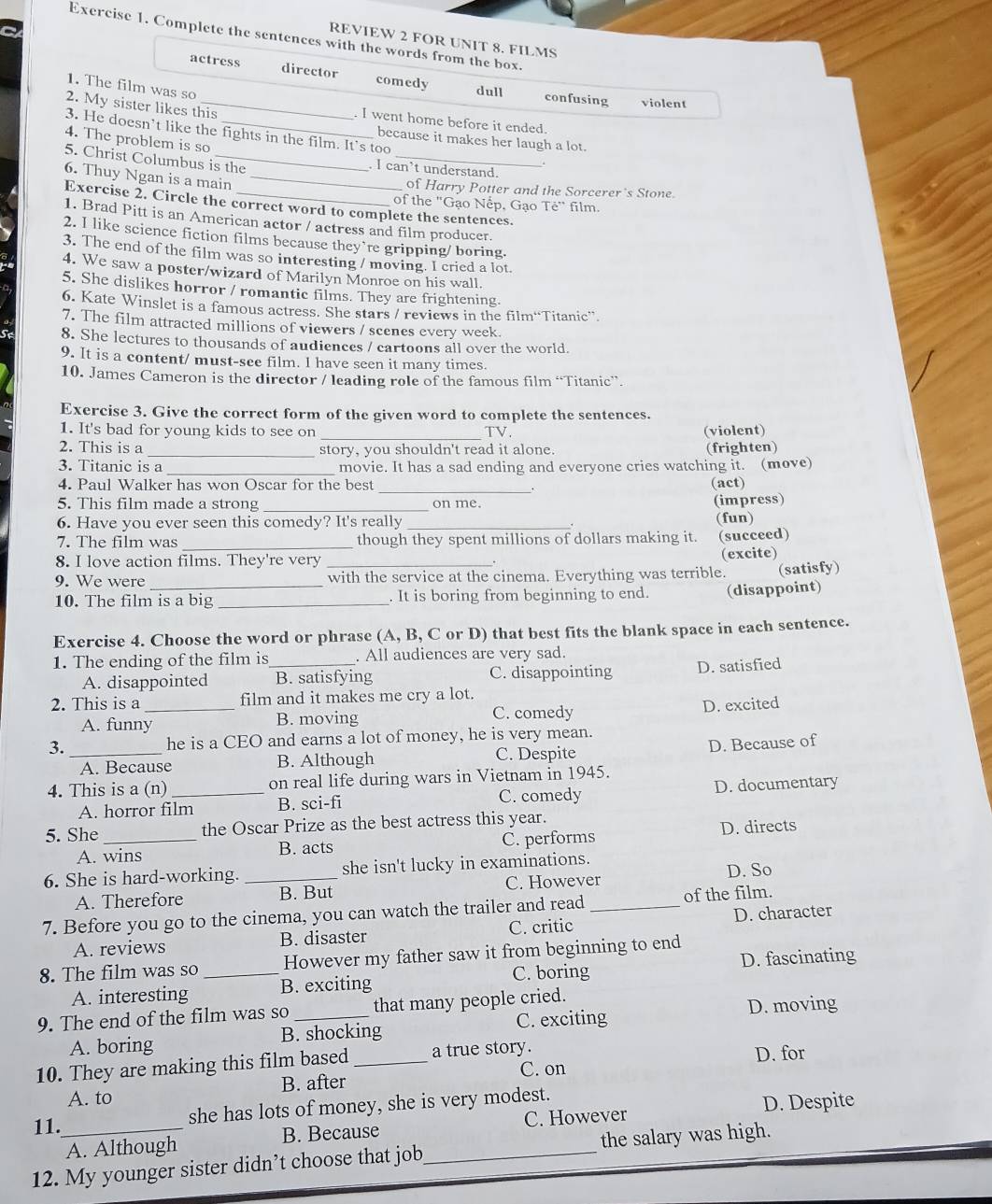 Complete the sentences with the words from the box.
REVIEW 2 FOR UNIT 8. FILMS
actress director comedy dull
1. The film was so
confusing violent
2. My sister likes this
. I went home before it ended.
3. He doesn’t like the fights in the film. It's too
4. The problem is so
because it makes her laugh a lot.
. I can’t understand.
5. Christ Columbus is the _ Te'' film.
6. Thuy Ngan is a main_
of Harry Potter and the Sorcerer's Stone.
of the "Gạo Nếp, Gạo
Exercise 2. Circle the correct word to complete the sentences.
1. Brad Pitt is an American actor / actress and film producer.
2. I like science fiction films because they’re gripping/ boring.
3. The end of the film was so interesting / moving. I cried a lot
4. We saw a poster/wizard of Marilyn Monroe on his wall.
5. She dislikes horror / romantic films. They are frightening.
6. Kate Winslet is a famous actress. She stars / reviews in the film“Titanic”.
7. The film attracted millions of viewers / scenes every week.
8. She lectures to thousands of audiences / cartoons all over the world.
9. It is a content/ must-see film. I have seen it many times.
10. James Cameron is the director / leading role of the famous film “Titanic”.
Exercise 3. Give the correct form of the given word to complete the sentences.
_
1. It's bad for young kids to see on TV. (violent)
2. This is a _story, you shouldn't read it alone. (frighten)
3. Titanic is a movie. It has a sad ending and everyone cries watching it. (move)
_
4. Paul Walker has won Oscar for the best (act)
5. This film made a strong _on me.
(impress)
6. Have you ever seen this comedy? It's really _(fun)
7. The film was _though they spent millions of dollars making it. (succeed)
8. I love action films. They're very
(excite)
9. We were_ _with the service at the cinema. Everything was terrible. (satisfy)
10. The film is a big _. It is boring from beginning to end. (disappoint)
Exercise 4. Choose the word or phrase (A, B, C or D) that best fits the blank space in each sentence.
1. The ending of the film is_ . All audiences are very sad.
A. disappointed B. satisfying C. disappointing D. satisfied
2. This is a _film and it makes me cry a lot.
A. funny B. moving
C. comedy
D. excited
3._ he is a CEO and earns a lot of money, he is very mean.
A. Because B. Although C. Despite D. Because of
4. This is a (n) _on real life during wars in Vietnam in 1945.
C. comedy
A. horror film B. sci-fi D. documentary
5. She_ the Oscar Prize as the best actress this year.
A. wins B. acts C. performs D. directs
6. She is hard-working. _she isn't lucky in examinations.
A. Therefore B. But C. However D. So
7. Before you go to the cinema, you can watch the trailer and read_ of the film.
A. reviews B. disaster C. critic D. character
D. fascinating
8. The film was so _However my father saw it from beginning to end
A. interesting B. exciting C. boring
9. The end of the film was so _that many people cried. D. moving
C. exciting
A. boring B. shocking
10. They are making this film based _a true story.
D. for
A. to B. after C. on
she has lots of money, she is very modest.
A. Although B. Because C. However D. Despite
11.
12. My younger sister didn’t choose that job_ the salary was high.