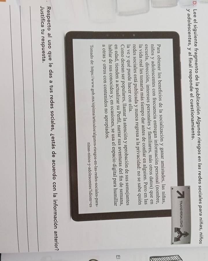 Lee el siguiente fragmento de la publicación Algunos riesgos en las redes sociales para niñas, niños 
y adolescentes, y al final responde el cuestionamiento. 
7 TRANSVERSALIDAD 
Para obtener los beneficios de la socialización y ganar amistades, las niñas, 
niños y adolescentes con frecuencia entregan información personal (nombre, 
escuela, dirección, intereses personales y familiares, más otros datos) que en 
la vida real les tomaría más tiempo dar antes de confiar en alguien. Pero en las 
redes sociales está publicada y nunca regresa a la privacidad: no se sabe quién 
la ve y qué puede hacer con ella. 
Como desean ser populares, llamar la atención y aprobación de sus semejantes 
en edad, tienden a actualizar su Perfil, narrar sus aventuras del fin de semana, 
hablar de sus conocidos y, en ocasiones, se usa el espacio digital para humillar 
El 
a otras y otros con contenidos no apropiados. 
Tomado de: https://www.gob.mx/sipinna/articulos/algunos-riesgos-en-las-redes-sociales-para- 
ninas-ninos-y-adolescentes?idiom=es 
Respecto al uso que le das a tus redes sociales, ¿estás de acuerdo con la información anterior? 
_ 
Justifica tu respuesta. 
_ 
_