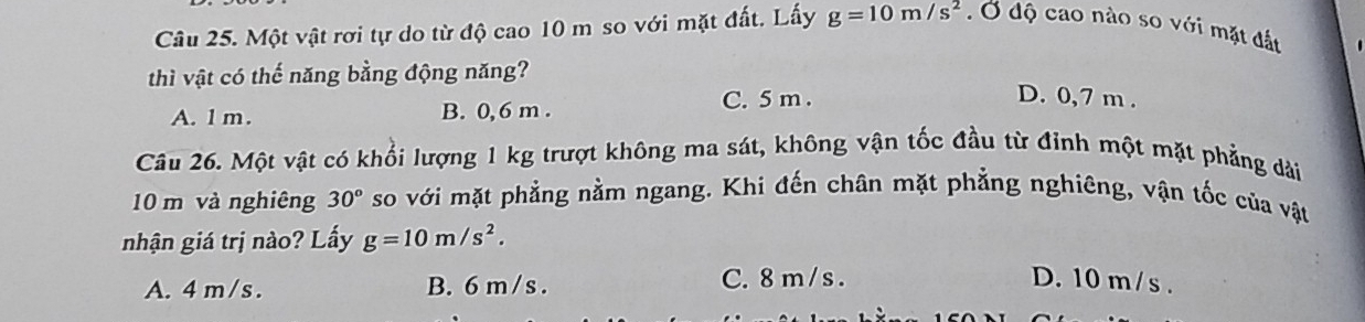 Một vật rơi tự do từ độ cao 10 m so với mặt đất. Lấy g=10m/s^2. Ở độ cao nào so với mặt đất
thì vật có thế năng bằng động năng?
D. 0,7 m.
A. 1 m. B. 0,6 m.
C. 5 m.
Câu 26. Một vật có khổi lượng 1 kg trượt không ma sát, không vận tốc đầu từ đỉnh một mặt phẳng dài
10 m và nghiêng 30° so với mặt phẳng nằm ngang. Khi đến chân mặt phẳng nghiêng, vận tốc của vật
nhận giá trị nào? Lấy g=10m/s^2.
A. 4m /s. B. 6 m /s. C. 8 m / s. D. 10 m/s.