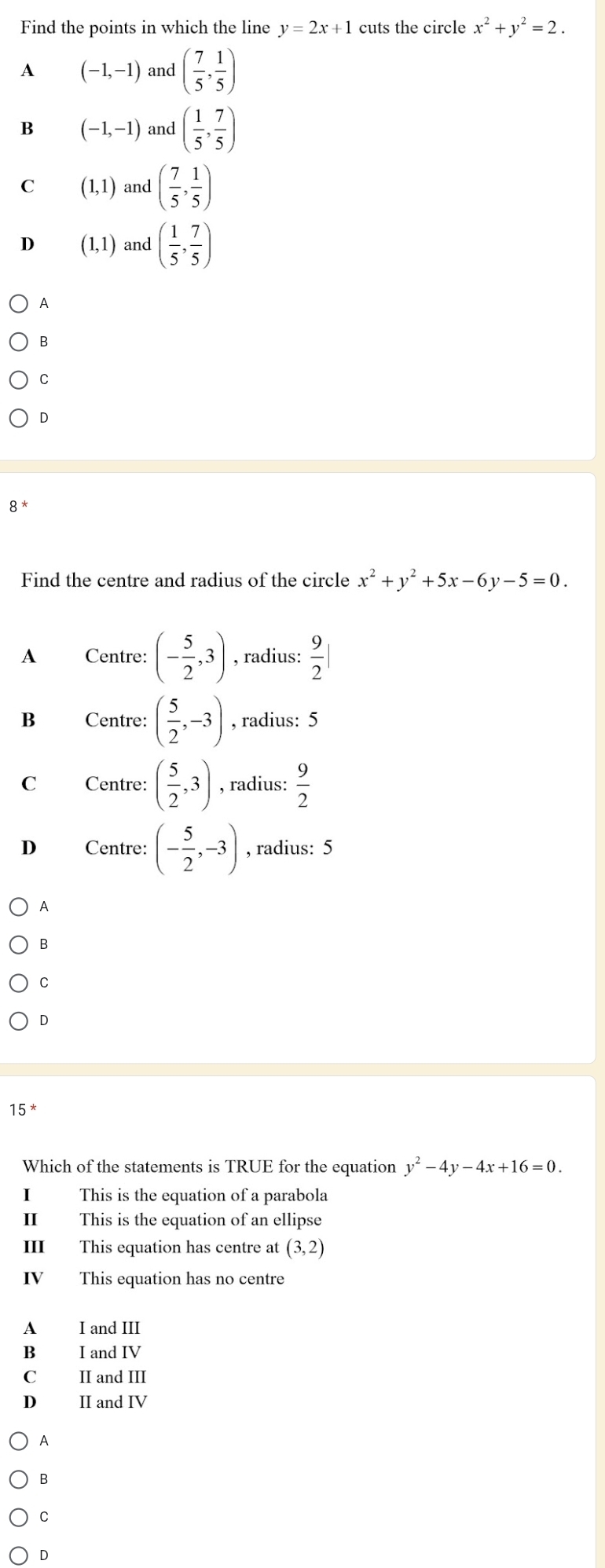 Find the points in which the line y=2x+1 cuts the circle x^2+y^2=2.
A (-1,-1) and ( 7/5 , 1/5 )
B (-1,-1) and ( 1/5 , 7/5 )
C (1,1) and ( 7/5 , 1/5 )
D (1,1) and ( 1/5 , 7/5 )
A
B
C
D
8 *
Find the centre and radius of the circle x^2+y^2+5x-6y-5=0.
A Centre: (- 5/2 ,3) , radius:  9/2 |
B Centre: ( 5/2 ,-3) , radius: 5
C Centre: ( 5/2 ,3) , radius:  9/2 
D Centre: (- 5/2 ,-3) , radius: 5
A
B
C
D
15 *
Which of the statements is TRUE for the equation y^2-4y-4x+16=0. 
I This is the equation of a parabola
II This is the equation of an ellipse
III This equation has centre at (3,2)
IV This equation has no centre
A I and III
B I and IV
C II and III
D II and IV
A
B
C
D