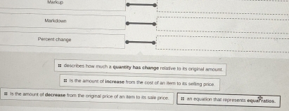 Markup 
Markdown 
Percent change 
# describes how much a quantity has change relative to its original amount. 
; iIs the amount of increase from the cost of an iter to its selling price. 
# Is the amount of decrease from the originall price of an item to its sale price. : an equation that represents equar ratios.