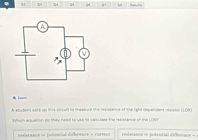 QB Results
Zoom
A student sets up this circuit to measure the resistance of the light dependent resistor (LDR).
Which equation do they need to use to calculate the resistance of the LDR?
resistance = potential difference × current resistance = potential difference -