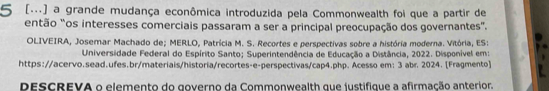 5 [...] a grande mudança econômica introduzida pela Commonwealth foi que a partir de 
então “os interesses comerciais passaram a ser a principal preocupação dos governantes”. 
OLIVEIRA, Josemar Machado de; MERLO, Patrícia M. S. Recortes e perspectivas sobre a história moderna. Vitória, ES: 
Universidade Federal do Espírito Santo; Superintendência de Educação a Distância, 2022. Disponível em: 
https://acervo.sead.ufes.br/materiais/historia/recortes-e-perspectivas/cap4.php. Acesso em: 3 abr. 2024. [Fragmento] 
DESCREVA o elemento do governo da Commonwealth que justifique a afirmação anterior.