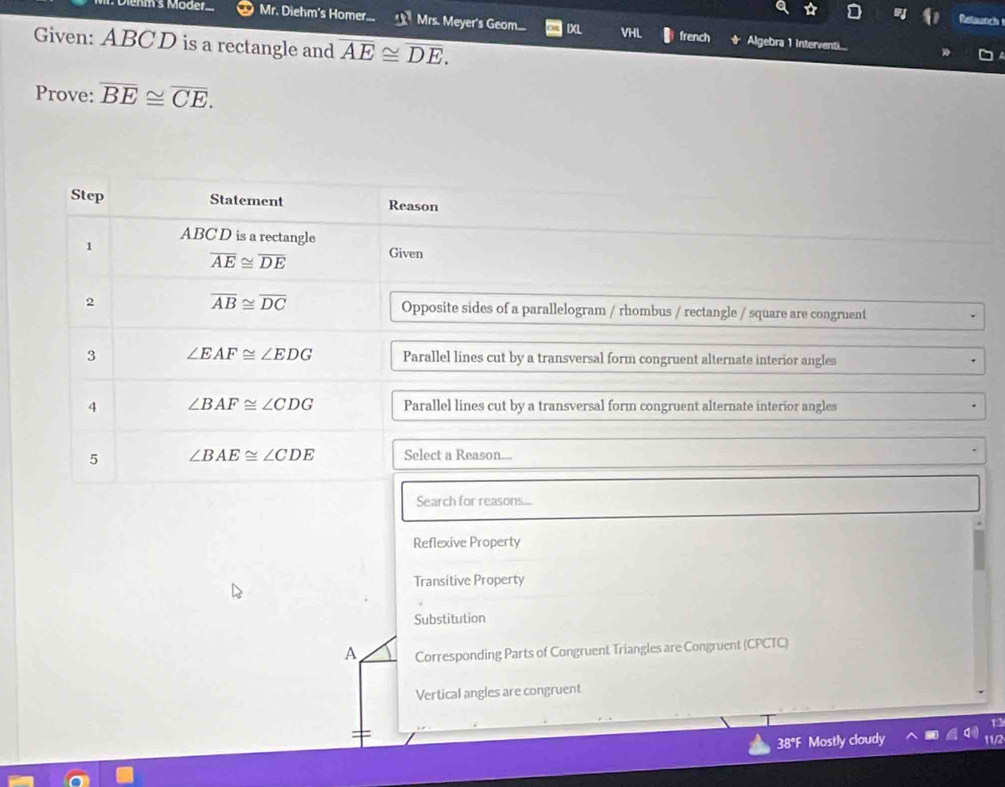 Retaunch
enm's Moder... Mr. Diehm's Homer... _ Mrs. Meyer's Geom.... IXL VHL french Algebra 1 Interventi...
Given: ABCD is a rectangle and overline AE≌ overline DE. 
Prove: overline BE≌ overline CE. 
Step Statement Reason
ABC D is a rectangle
1
overline AE≌ overline DE Given
overline AB≌ overline DC
2 Opposite sides of a parallelogram / rhombus / rectangle / square are congruent
3 ∠ EAF≌ ∠ EDG Parallel lines cut by a transversal form congruent alternate interior angles
4 ∠ BAF≌ ∠ CDG Parallel lines cut by a transversal form congruent alternate interior angles
5 ∠ BAE≌ ∠ CDE Select a Reason...
Search for reasons...
Reflexive Property
Transitive Property
Substitution
A Corresponding Parts of Congruent Triangles are Congruent (CPCTC)
Vertical angles are congruent
38°F Mostly cloudy