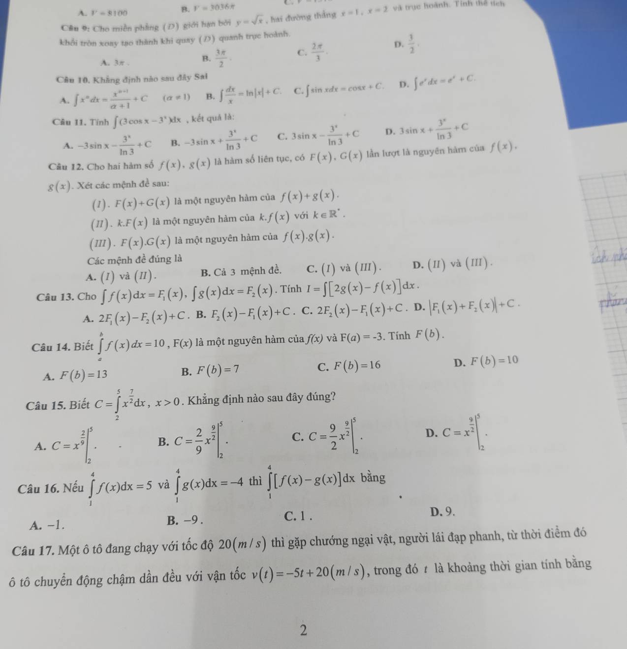 A. V=8100
B. V=3036π
Câu 9: Cho miền phẳng (D) giới hạn bởi y=sqrt(x) , hai đường thắng x=1,x=2 và trục hoành. Tính thể tích
khổi tròn xoay tạo thành khi quay (D) quanh trục hoành.
C.  2π /3 .
D.  3/2 .
A. 3π .
B.  3π /2 .
Câu 10, Khẳng định nào sau đây Sal
A. ∈t x^ndx= (x^(n+1))/alpha +1 +C (alpha != 1) B. ∈t  dx/x =ln |x|+C. C. ∈t sin xdx=cos x+C. D. ∈t e^xdx=e^x+C.
Câu 11. Tính ∈t (3cos x-3^x)dx , kết quả là:
A. -3sin x- 3^x/ln 3 +C B. -3sin x+ 3^x/ln 3 +C C. 3sin x- 3^x/ln 3 +C D. 3sin x+ 3^x/ln 3 +C
Câu 12. Cho hai hàm số f(x),g(x) là hàm số liên tục, có F(x),G(x) lần lượt là nguyên hàm của f(x).
g(x). Xét các mệnh đề sau:
(1). F(x)+G(x) là một nguyên hàm của f(x)+g(x).
(Ⅱ). k.F(x) là một nguyên hàm của k. f(x) với k∈ R^*.
(Ⅲ). F(x).G(x) là một nguyên hàm của f(x).g(x).
Các mệnh đề đúng là
A. ^ (1) và 1 1 B. Cả 3 mệnh đề. C. (I)vdot a (III) D. (II)v 1 (IT) ( ) .
I)
Câu 13. Cho ∈t f(x)dx=F_1(x),∈t g(x)dx=F_2(x). Tính I=∈t [2g(x)-f(x)]dx.
A. 2F_1(x)-F_2(x)+C. B. F_2(x)-F_1(x)+C. C. 2F_2(x)-F_1(x)+C. D. |F_1(x)+F_2(x)|+C.
Câu 14. Biết ∈tlimits _a^(bf(x)dx=10,F(x) là một nguyên hàm của f(x) và F(a)=-3. Tính F(b).
D. F(b)=10
A. F(b)=13
B. F(b)=7
C. F(b)=16
Câu 15. Biết C=∈tlimits _2^5x^frac 7)2dx,x>0. Khẳng định nào sau đây đúng?
A. C=x^(frac 2)9|_2^(5.
B. C=frac 2)9x^(frac 9)2|_2^(5. C. C=frac 9)2x^(frac 9)2|_2^(5. D. C=x^frac 9)2|_2^5.
Câu 16. Nếu ∈tlimits _1^4f(x)dx=5 và ∈tlimits _1^4g(x)dx=-4 thì ∈tlimits _1^4[f(x)-g(x)]dx bằng
A. -1. B. −9 .
C. 1 . D. 9.
Câu 17. Một ô tô đang chạy với tốc độ 20(m / s) thì gặp chướng ngại vật, người lái đạp phanh, từ thời điểm đó
ô tô chuyển động chậm dần đều với vận tốc v(t)=-5t+20(m/s) , trong đó  là khoảng thời gian tính bằng
2