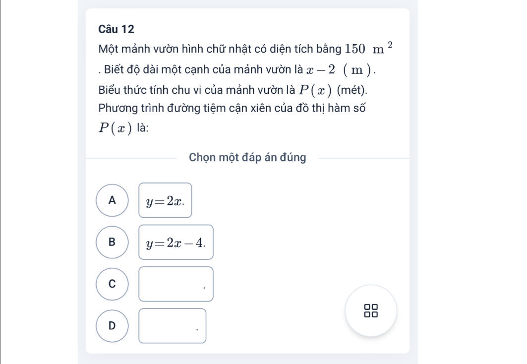 Một mảnh vườn hình chữ nhật có diện tích bằng 150m^2. Biết độ dài một cạnh của mảnh vườn là x-2 ( m ).
Biểu thức tính chu vi của mảnh vườn là P(x) (mét).
Phương trình đường tiệm cận xiên của đồ thị hàm số
P(x) là:
Chọn một đáp án đúng
A y=2x.
B y=2x-4.
C
D