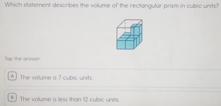 Which statement describes the volume of the rectangular prism in cubic units?
Tap the answer.
The volume is 7 cubic units.
The volume is less than 12 cubic units.