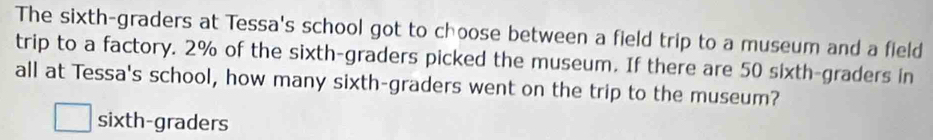 The sixth-graders at Tessa's school got to choose between a field trip to a museum and a field
trip to a factory. 2% of the sixth-graders picked the museum. If there are 50 sixth-graders in
all at Tessa's school, how many sixth-graders went on the trip to the museum?
sixth-graders