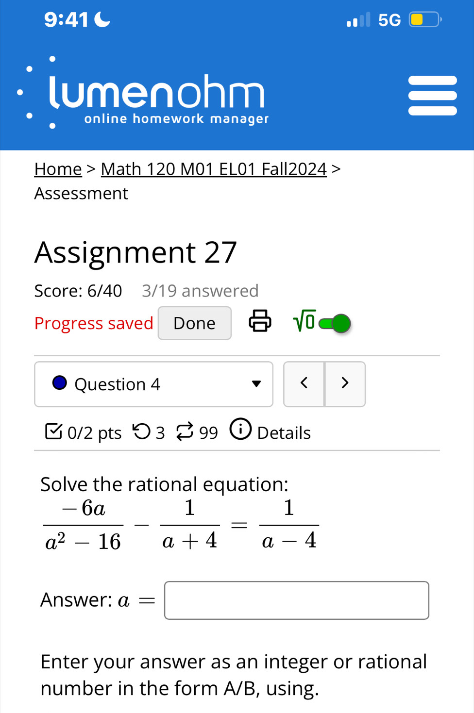 9:41 
5G 
lumenohm 
I 
online homework manager 
Home > Math 120 M01 EL01 Fall2024 > 
Assessment 
Assignment 27 
Score: 6/40 3/19 answered 
Progress saved Done 
sqrt(0) 
Question 4 < > 
[ 0/2 pts つ 3 % 99 ⓘ Details 
Solve the rational equation:
 (-6a)/a^2-16 - 1/a+4 = 1/a-4 
Answer: a=□
Enter your answer as an integer or rational 
number in the form A/B, using.