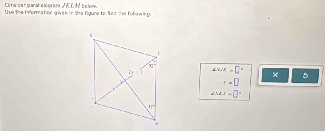 Consider parallelogram JKLM below.
Use the Information given in the figure to find the following:
∠ NJK=□°
×
x=□
∠ NKJ=□°