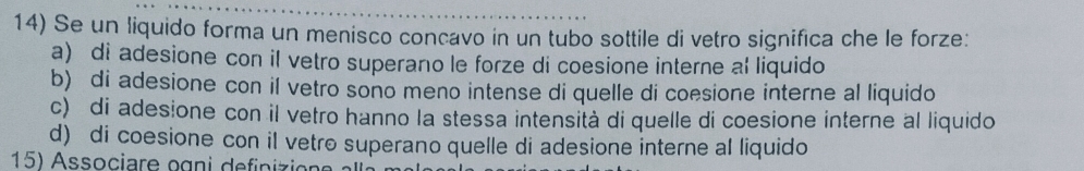 Se un liquido forma un menisco concavo in un tubo sottile di vetro significa che le forze:
a) di adesione con il vetro superano le forze di coesione interne al liquido
b) di adesione con il vetro sono meno intense di quelle di coesione interne al liquido
c) di adesione con il vetro hanno la stessa intensità di quelle di coesione interne al liquido
d) di coesione con il vetro superano quelle di adesione interne al liquido
15) Associare ogni definizion