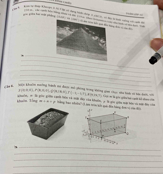 Bình chiều 
Toán lớp 12 
Câu 5, Kim tự tháp Kheops ở Ai Cập có dạng hình chóp S. ABCD, có đy là hình vuỡng với sạnh đà
230 m, các cạnh bên bằng nhau và dài 219 m (th) như hình về bên đưới. Tỉnh 
góc giữa hai mặt phẳng (SAB) ng đơn vị của độ) 
_ 
_ 
_ 
_ 
_ 
_ 
Cầu 6. Một khuôn nướng bánh mì được mô phỏng trong không gian Oxyz như hình vẽ bên dưới, với
S(0;0;0), P(8;0;0), Q(8;18;0), T(-1;-1;7), R(9;19;7). Gọi m là góc giữa hai cạnh kề nhau của 
khuôn, n là góc giữa cạnh bên và mặt đáy của khuôn, p là góc giữa mặt bên và mặt đấy của 
khuôn. Tổng m+n+p bằng bao nhiêu? (Làm tròn kết quả đến hàng đơa độ). 
_ 
_ 
_ 
_ 
_