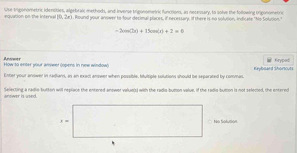 Use trigonometric identities, algebraic methods, and inverse trigonometric functions, as necessary, to solve the following trigonometric
equation on the interval [0,2π ). Round your answer to four decimal places, if necessary. If there is no solution, indicate "No Solution."
-2cos (2x)+15cos (x)+2=0
Answer
How to enter your answer (opens in new window) Keypad
Keyboard Shortcuts
Enter your answer in radians, as an exact answer when possible. Multiple solutions should be separated by commas.
Selecting a radio button will replace the entered answer value(s) with the radio button value. If the radio button is not selected, the entered
answer is used.
No Solution