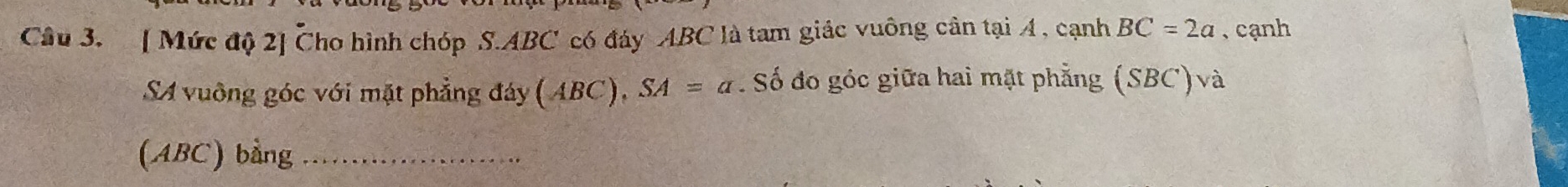 [ Mức độ 2] Cho hình chóp S. ABC có đáy ABC là tam giác vuông cân tại 4 , cạnh BC=2a , cạnh 
SA vuông góc với mặt phẳng đáy (ABC), SA=a. Số đo góc giữa hai mặt phẳng (SBC)và 
(ABC) bằng_