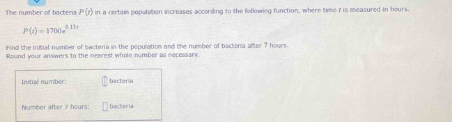 The number of bacteria P(t) in a certain population increases according to the following function, where time 7 is measured in hours.
P(t)=1700e^(0.13t)
Find the initial number of bacteria in the population and the number of bacteria after 7 hours. 
Round your answers to the nearest whole number as necessary. 
Initial number: bacteria 
Number after 7 hours : bacteria