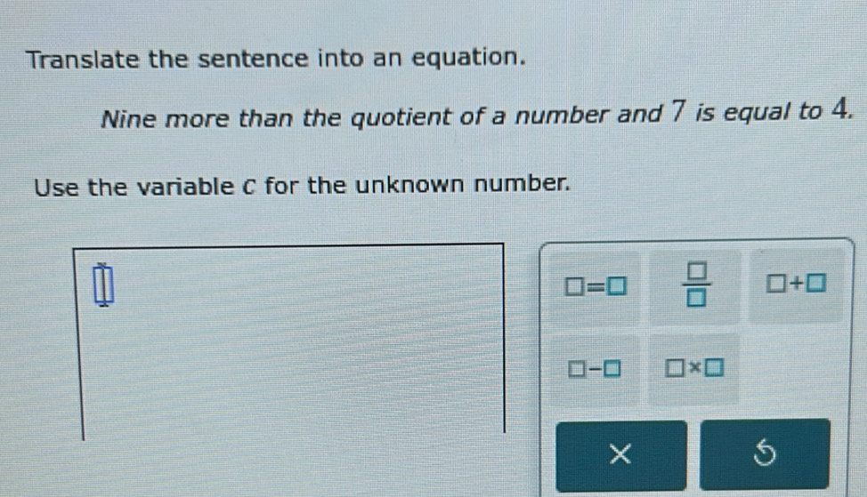 Translate the sentence into an equation. 
Nine more than the quotient of a number and 7 is equal to 4. 
Use the variable C for the unknown number.
□ =□  □ /□   □ +□
□ -□ □ * □
×
5