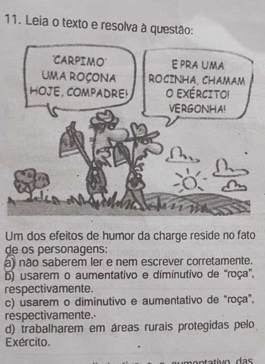 Leia o texto e resolva à questão:
Um dos efeitos de humor da charge reside no fato
de os personagens:
a) não saberem ler e nem escrever corretamente.
b) usarem o aumentativo e diminutivo de “roça”,
respectivamente.
c) usarem o diminutivo e aumentativo de “roça”,
respectivamente.
d) trabalharem em áreas rurais protegidas pelo
Exército.
an ta tivo d a s