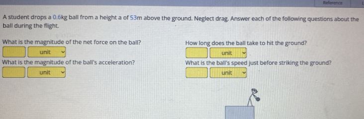 Reference 
A student drops a 0.6kg ball from a height a of 53m above the ground. Neglect drag. Answer each of the following questions about the 
ball during the flight. 
What is the magnitude of the net force on the ball? How long does the ball take to hit the ground? 
unit unit 
What is the magnitude of the ball's acceleration? What is the ball's speed just before striking the ground? 
unit unit