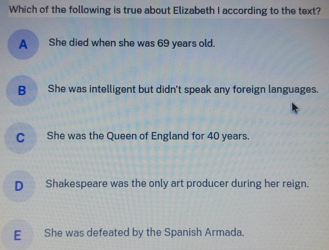 Which of the following is true about Elizabeth I according to the text?
A She died when she was 69 years old.
B She was intelligent but didn't speak any foreign languages.
C She was the Queen of England for 40 years.
D Shakespeare was the only art producer during her reign.
E€£ She was defeated by the Spanish Armada.