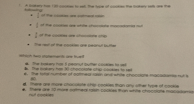 A bakery has 120 cookies to sell. The type of cookies the bakery sells are the
following:
 1/4  of the cookles are catmeal raisin
 4/3  of the cookies are white chocolate macadamiia nut
 3/8  of the cookles are chocolate chip
The rest of the cookles are peanut butter
Which two statements are true?
a. The bakery has 5 peanut butter cookies to sell
b. The bakery has 30 chocolate chip cookies to sell
c. The total number of oatmeal raisin and white chocolate macadamia nut is
80.
d. There are more chocolate chip cookies than any other type of cookie
e. There are 10 more oatmeal raisin cookies than white chocolate macodamia
nut cookies