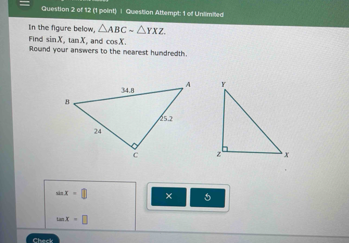 = Question 2 of 12 (1 point) | Question Attempt: 1 of Unlimited 
In the figure below, △ ABCsim △ YXZ. 
Find sin X, tan X , and cos X. 
Round your answers to the nearest hundredth.

sin X=□
×
tan X=□
Check