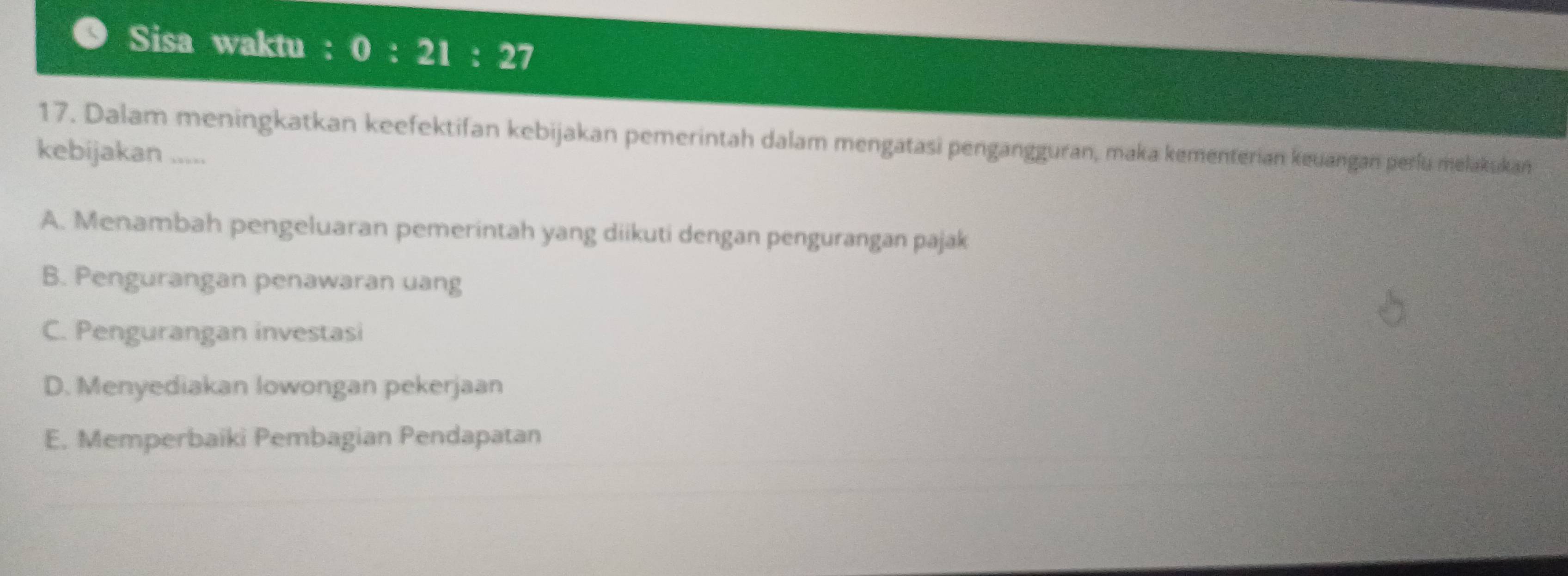 Sisa waktu : 0:21:27
17. Dalam meningkatkan keefektifan kebijakan pemerintah dalam mengatasi pengangguran, maka kementerian keuangan perfu melakskan
kebijakan .....
A. Menambah pengeluaran pemerintah yang diikuti dengan pengurangan pajak
B. Pengurangan penawaran uang
C. Pengurangan investasi
D. Menyediakan lowongan pekerjaan
E. Memperbaiki Pembagian Pendapatan