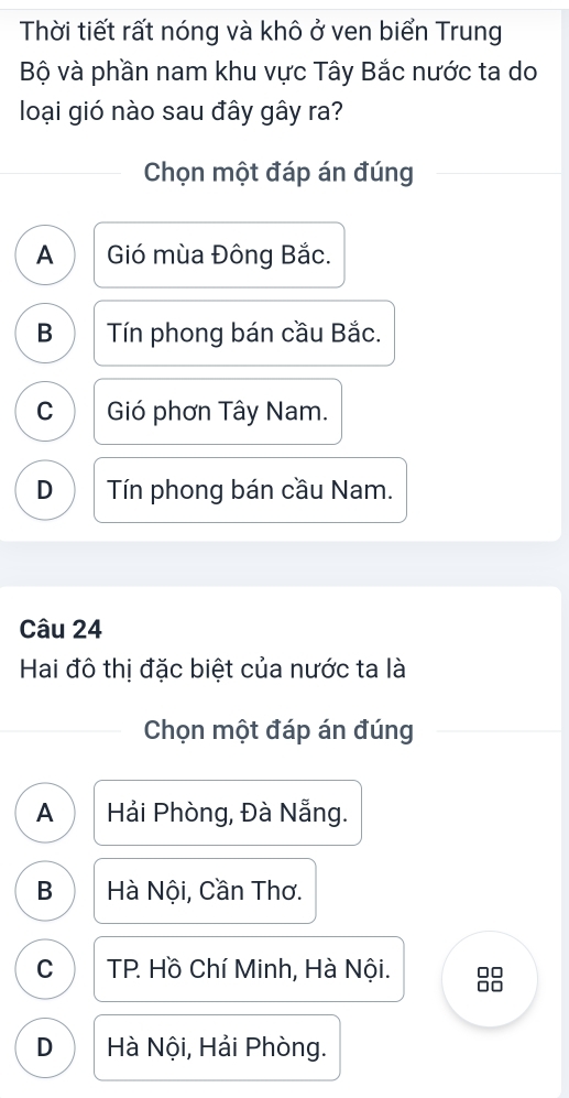 Thời tiết rất nóng và khô ở ven biển Trung
Bộ và phần nam khu vực Tây Bắc nước ta do
loại gió nào sau đây gây ra?
Chọn một đáp án đúng
A ) Gió mùa Đông Bắc.
B Tín phong bán cầu Bắc.
C Gió phơn Tây Nam.
D Tín phong bán cầu Nam.
Câu 24
Hai đô thị đặc biệt của nước ta là
Chọn một đáp án đúng
A Hải Phòng, Đà Nẵng.
B Hà Nội, Cần Thơ.
C TP. Hồ Chí Minh, Hà Nội.
D Hà Nội, Hải Phòng.