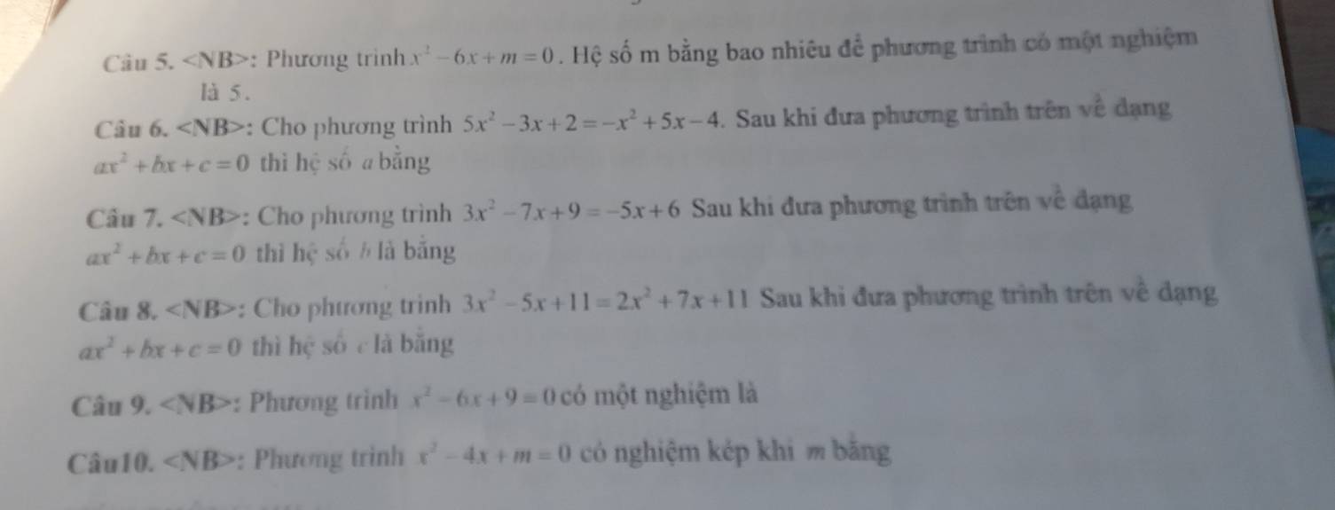 ∠ NB> : Phương trình x^2-6x+m=0. Hệ số m bằng bao nhiêu để phương trình có một nghiệm 
là 5. 
Câu 6. ∠ NB> : Cho phương trình 5x^2-3x+2=-x^2+5x-4. Sau khi đưa phương trình trên về đạng
ax^2+bx+c=0 thì hệ số a bằng 
Câu 7. : Cho phương trình 3x^2-7x+9=-5x+6 Sau khi đưa phương trình trên về đạng
ax^2+bx+c=0 thì hệ số ½ là bằng 
Câu 8. ∠ NB> : Cho phương trình 3x^2-5x+11=2x^2+7x+11 Sau khi đưa phương trình trên về dạng
ax^2+bx+c=0 thì hệ số clà bǎng 
Câu 9. ∠ NB> : Phương trình x^2-6x+9=0 có một nghiệm là 
Câu10. ∠ NB> : Phương trình x^2-4x+m=0 có nghiệm kép khi m bằng