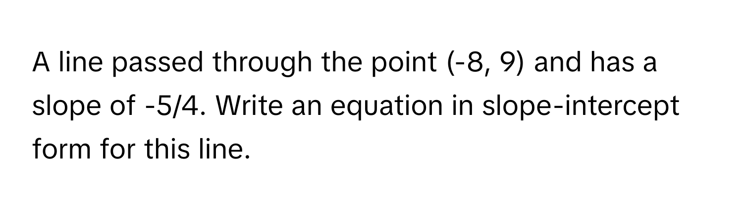 A line passed through the point (-8, 9) and has a slope of -5/4. Write an equation in slope-intercept form for this line.