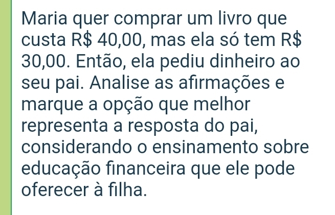 Maria quer comprar um livro que 
custa R$ 40,00, mas ela só tem R$
30,00. Então, ela pediu dinheiro ao 
seu pai. Analise as afirmações e 
marque a opção que melhor 
representa a resposta do pai, 
considerando o ensinamento sobre 
educação financeira que ele pode 
oferecer à filha.