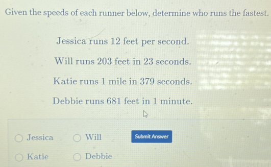 Given the speeds of each runner below, determine who runs the fastest. 
Jessica runs 12 feet per second. 
Will runs 203 feet in 23 seconds. 
Katie runs 1 mile in 379 seconds. 
Debbie runs 681 feet in 1 minute. 
Jessica Will Submit Answer 
Katie Debbie