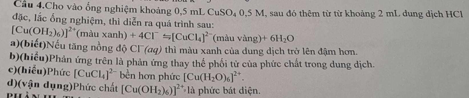 Câu 4.Cho vào ống nghiệm khoảng 0,5 mL CuSO₄ 0,5 M, sau đó thêm từ từ khoảng 2 mL dung dịch HCl 
đặc, lắc ống nghiệm, thì diễn ra quá trình sau:
[Cu(OH_2)_6)]^2+ (màu xai ah) +4Cl^-≤slant [CuCl_4]^2- (màu vàng) +6H_2O
a)(biết)Nếu tăng nồng độ CΓ (aq) thì màu xanh của dung dịch trở lên đậm hơn. 
b)(hiểu)Phản ứng trên là phản ứng thay thế phối tử của phức chất trong dung dịch. 
c)(hiểu)Phức [CuCl_4]^2- bền hơn phức [Cu(H_2O)_6]^2+. 
d)(vận dụng)Phức chất [Cu(OH_2)_6)]^2+ là phức bát diện. 
phàn