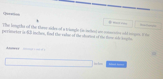 Question 
Watch Video Show Examples 
The lengths of the three sides of a triangle (in inches) are consecutive odd integers. If the 
perimeter is 63 inches, find the value of the shortest of the three side lengths. 
Answer Attempt 1 out of 2
inches Submit Answer