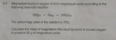 6.2 Magnesium burns in oxygen to form magnesium oxida according to the 
following balanced reaction:
2Mg(s)+O_7(g)to 2MgO_(s)
The percentage yield of the reaction is 75%. 
Calculate the mass of magnesium that must be burnt in excess oxygen 
to produce 20 g of magnesium oxide.