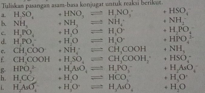 Tuliskan pasangan asam-basa konjugat untuk reaksi berikut. 
a. H_2SO_4 +HNO_3leftharpoons H_2NO_3^(+ beginarray)r +HSO_4^(- +NH_2^-endarray)
b. NH_3 +NH_3leftharpoons NH_4^(+
C. H_3)PO_4 +H_2Oleftharpoons H_3O^+ +H_2PO_4^(-
d. H_2)PO_4^(- +H_2)Oleftharpoons H_3O^+ +HPO_4^((2-)
e. CH_3)COO^-+ +NH_4^(+leftharpoons CH_3)COOH +NH_3
f CH_3COOH+H_2SO_4leftharpoons CH_3COOH_2 +HSO_4^(-
g. HPO_3^(2-) +H_3)AsO_4leftharpoons H_2PO_3^(- +H_2)AsO_4^(-
h. H_2)CO +H_2Oleftharpoons HCO_3^(- +H_3)O^+
i. H_2AsO_4^(- f(x)=frac □)□  +H_3O^+leftharpoons H_3AsO_4 +H_2O