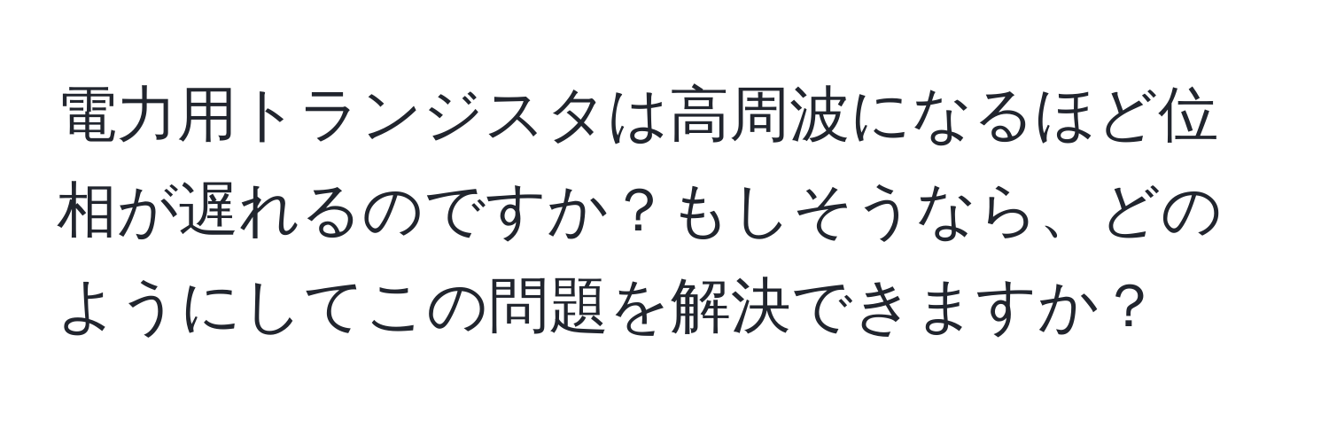 電力用トランジスタは高周波になるほど位相が遅れるのですか？もしそうなら、どのようにしてこの問題を解決できますか？