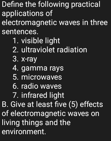 Define the following practical 
applications of 
electromagnetic waves in three 
sentences. 
1. visible light 
2. ultraviolet radiation 
3. x -ray 
4. gamma rays 
5. microwaves 
6. radio waves 
7. infrared light 
B. Give at least five (5) effects 
of electromagnetic waves on 
living things and the 
environment.