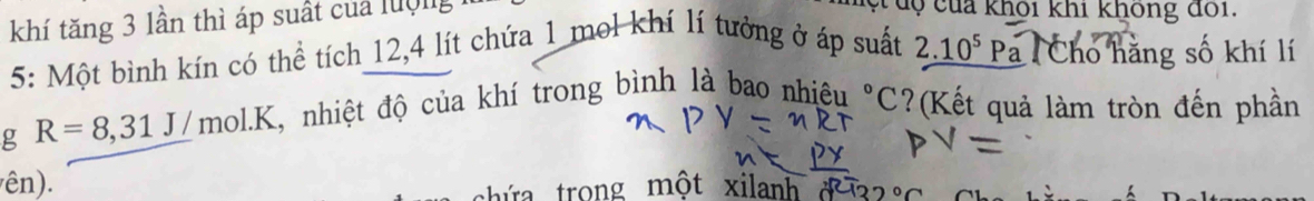 khí tăng 3 lần thì áp suất của luợng 
c dộ của khôi khi không đôi. 
5: Một bình kín có thể tích 12, 4 lít chứa 1 mol khí lí tưởng ở áp suất 2.10^5P a Cho hằng số khí lí 
g R=8, 31J/mol.K , nhiệt độ của khí trong bình là bao nhiệu°C ?(Kết quả làm tròn đến phần 
ên). 
chứa trong một xilanh