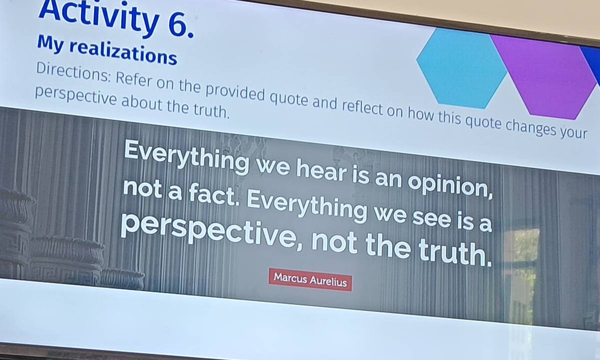 Activity 6. 
My realizations 
Directions: Refer on the provided quote and reflect on changes your 
perspective about the truth. 
Everything we hear is an opinion, 
not a fact. Everything we see is a 
perspective, not the truth. 
Marcus Aurelius